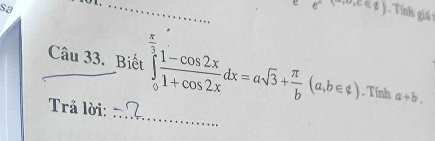 sa 
_e e^(2(a,0,cos ∉ Z)) Tính giá t 
Câu 33. Biết ∈tlimits _0^((frac π)3) (1-cos 2x)/1+cos 2x dx=asqrt(3)+ π /b (a,b∈ ?). Tính a+b. 
_ 
Trả lời: