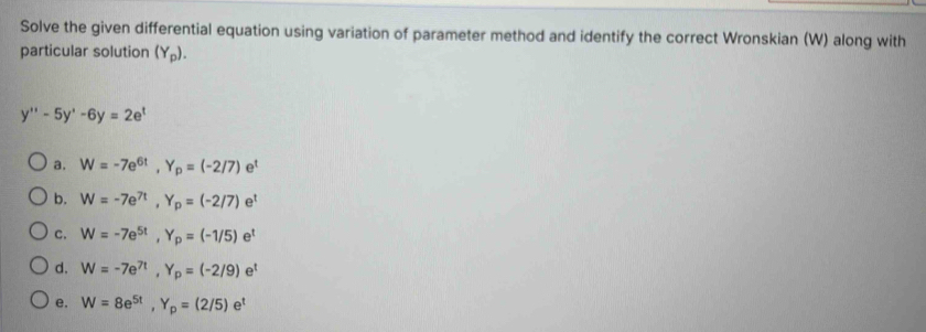 Solve the given differential equation using variation of parameter method and identify the correct Wronskian (W) along with
particular solution (Y_p).
y''-5y'-6y=2e^t
a. W=-7e^(6t), Y_p=(-2/7)e^t
b. W=-7e^(7t), Y_p=(-2/7)e^t
C. W=-7e^(5t), Y_p=(-1/5)e^t
d. W=-7e^(7t), Y_p=(-2/9)e^t
e. W=8e^(5t), Y_p=(2/5)e^t