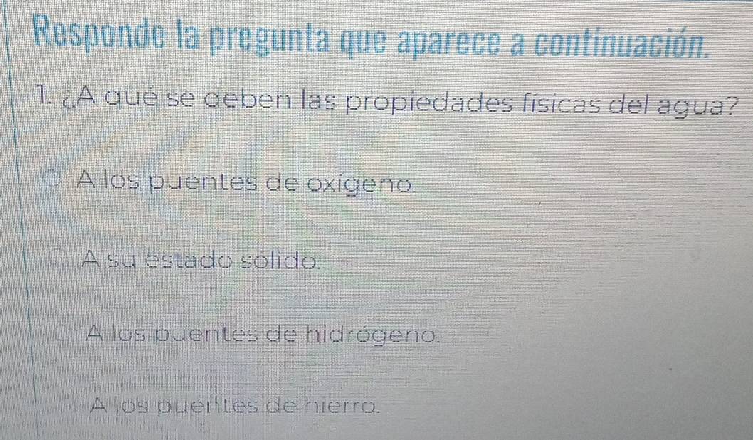 Responde la pregunta que aparece a continuación.
1. ¿A qué se deben las propiedades físicas del agua?
A los puentes de oxígeno.
A su estado sólido.
A los puentes de hidrógeno.
A los puentes de hierro.