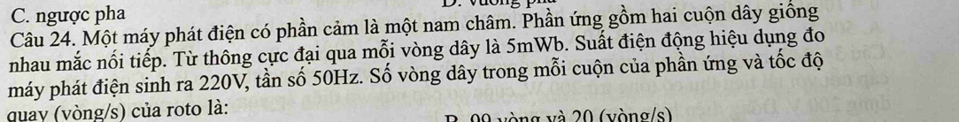 C. ngược pha 
Câu 24. Một máy phát điện có phần cảm là một nam châm. Phần ứng gồm hai cuộn dây giống
nhau mắc nối tiếp. Từ thông cực đại qua mỗi vòng dây là 5mWb. Suất điện động hiệu dụng đo
máy phát điện sinh ra 220V, tần số 50Hz. Số vòng dây trong mỗi cuộn của phần ứng và tốc độ
quay (vòng/s) của roto là:
09 vòng và 20 (vòng/s)