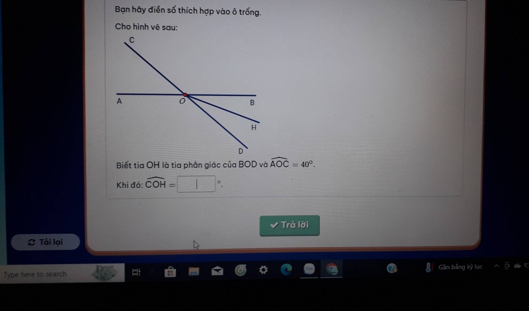 Bạn hãy điền số thích hợp vào ô trống. 
Cho hình vē sau: 
Biết tia OH là tia phân giác của BOD và widehat AOC=40°. 
Khi đó: widehat COH=
Trả lời 
Tải lại 
Gần bằng kỷ lục 
Type here to search