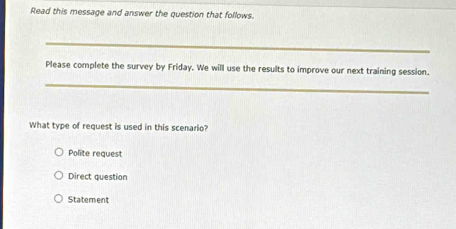 Read this message and answer the question that follows.
_
Please complete the survey by Friday. We will use the results to improve our next training session.
_
What type of request is used in this scenario?
Polite request
Direct question
Statement