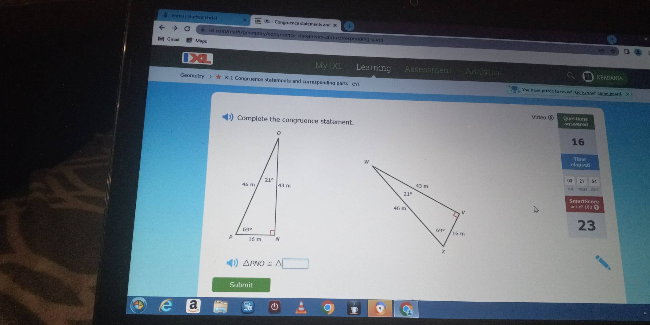 Portai | Student Portal  IXL - Congruence statements and X
ixl.com/math/geometry/congruence-statements-and-corresponding-parts
Gmail  Maps
My IXL Learning Assessment Analytics
KERDANIA
Geometry > ★ K.1 Congruence statements and corresponding parts CYL You have prizes to reveal! Go to your game board. X
Complete the congruence statement. Video ⑥ Shealtpua
16
ime
elapsed
00 21 54
 
HR MIN SEC
SmartScore
out of 100 7
23
△ PNO≌ △ □
Submit