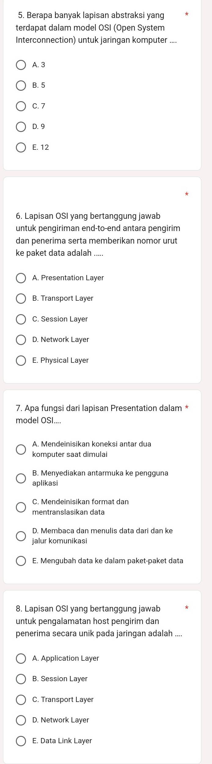 Berapa banyak lapisan abstraksi yang
terdapat dalam model OSI (Open System
Interconnection) untuk jaringan komputer ....
A. 3
B. 5
C. 7
D. 9
E. 12
6. Lapisan OSI yang bertanggung jawab
untuk pengiriman end-to-end antara pengirim
dan penerima serta memberikan nomor urut
ke paket data adalah .....
A. Presentation Layer
B. Transport Layer
C. Session Layer
D. Network Layer
E. Physical Layer
7. Apa fungsi dari lapisan Presentation dalam *
model OSI....
A. Mendeinisikan koneksi antar dua
komputer saat dimulai
B. Menyediakan antarmuka ke pengguna
aplikasi
C. Mendeinisikan format dan
mentranslasikan data
D. Membaca dan menulis data dari dan ke
jalur komunikasi
E. Mengubah data ke dalam paket-paket data
8. Lapisan OSI yang bertanggung jawab
untuk pengalamatan host pengirim dan
penerima secara unik pada jaringan adalah ....
A. Application Layer
B. Session Layer
C. Transport Layer
D. Network Layer
E. Data Link Layer