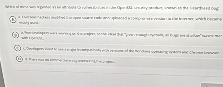 Which of these was regarded as an attribute to vulnerabilities in the OpenSSL security product, known as the Heartbleed bug:
A a. Overseas hackers modified the open source code and uploaded a compromise version to the Internet, which became
widely used.
B b. Few developers were working on the project, so the ideal that "given enough eyeballs, all bugs are shallow" wasn't met
with OpenSSL.
C c. Developers failed to see a major incompatibility with versions of the Windows operating system and Chrome browser.
Dd. There was no commercial entity overseeing the project.