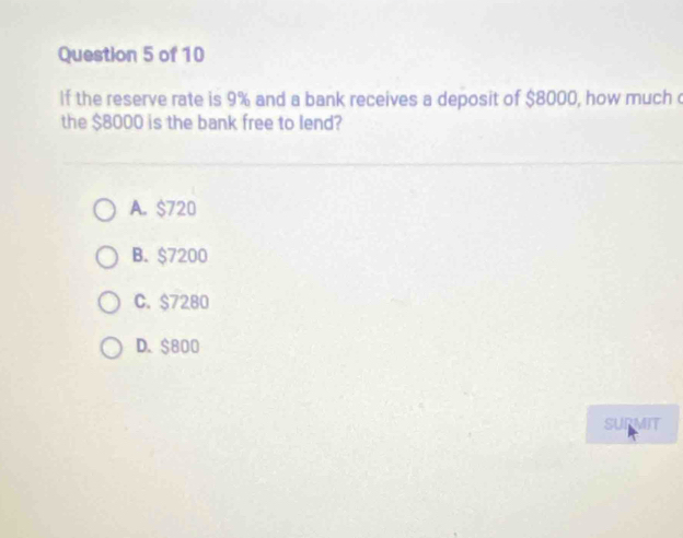 If the reserve rate is 9% and a bank receives a deposit of $8000, how much
the $8000 is the bank free to lend?
A. $720
B. $7200
C. $7280
D. $800
SURMIT