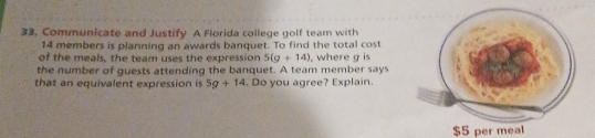 33, Communicate and Justify A Florida college golf team with
14 members is planning an awards banquet. To find the total cost 
of the meals, the team uses the expression 5(g+14)
the number of guests attending the banquet. A team member says , where g is 
that an equivalent expression is 5g+14. Do you agree? Explain.
$5 per meal