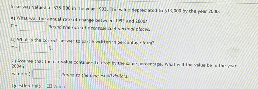 A car was valued at $28,000 in the year 1993. The value depreciated to $13,000 by the year 2000. 
A) What was the annual rate of change between 1993 and 2000?
r=□ Round the rate of decrease to 4 decimal places. 
B) What is the correct answer to part A written in percentage form?
r=□ %. 
C) Assume that the car value continues to drop by the same percentage. What will the value be in the year
2004 ? 
value =$□ Round to the nearest 50 dollars. 
Question Help: Video