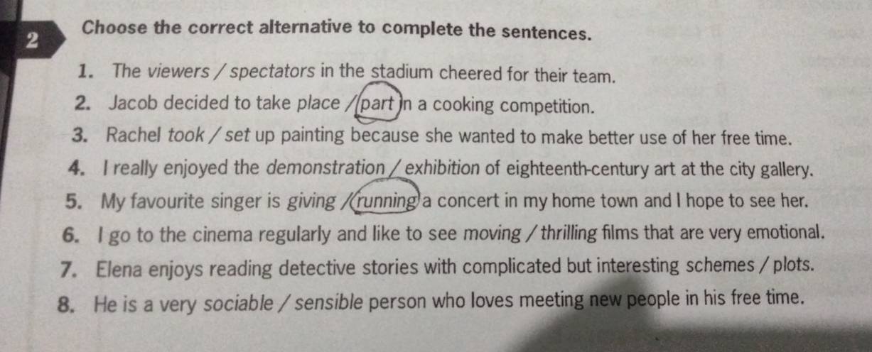 Choose the correct alternative to complete the sentences. 
1. The viewers / spectators in the stadium cheered for their team. 
2. Jacob decided to take place /part n a cooking competition. 
3. Rachel took / set up painting because she wanted to make better use of her free time. 
4. I really enjoyed the demonstration / exhibition of eighteenth-century art at the city gallery. 
5. My favourite singer is giving /running a concert in my home town and I hope to see her. 
6. I go to the cinema regularly and like to see moving / thrilling films that are very emotional. 
7. Elena enjoys reading detective stories with complicated but interesting schemes /plots. 
8. He is a very sociable / sensible person who loves meeting new people in his free time.