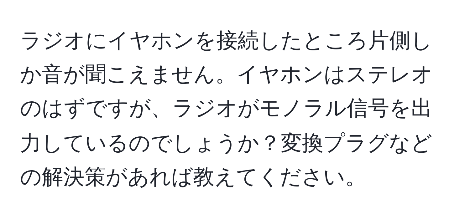 ラジオにイヤホンを接続したところ片側しか音が聞こえません。イヤホンはステレオのはずですが、ラジオがモノラル信号を出力しているのでしょうか？変換プラグなどの解決策があれば教えてください。