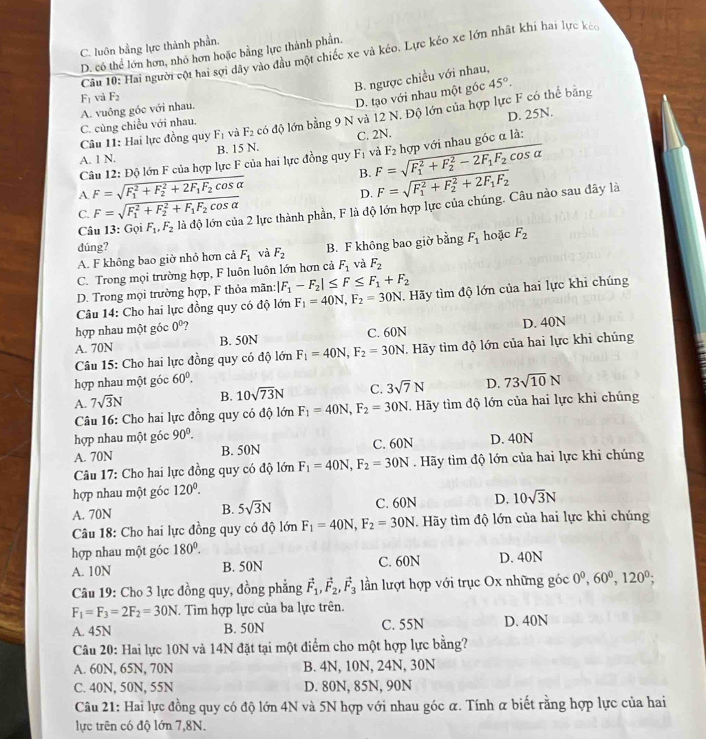 C. luôn bằng lực thành phần.
D. có thể lớn hơn, nhỏ hơn hoặc bằng lực thành phần.
Câu 10: Hai người cột hai sợi dây vào đầu một chiếc xe và kéo. Lực kéo xe lớn nhật khi hai lực kéc
B. ngược chiều với nhau,
F_1 và F_2
D. tạo với nhau một góc 45°.
A. vuông góc với nhau.
D. 25N.
Câu 11: Hai lực đồng quy F_1 và F_2 có độ lớn bằng 9 N và 12 N. Độ lớn của hợp lực F có thể bằng
C. cùng chiều với nhau.
A. 1 N. B. 15 N. C. 2N.
Câu 12: Độ lớn F của hợp lực F của hai lực đồng quy F_1 và F=sqrt (F_1)^2+F_2^(2-2F_1)F_2cos alpha  F_2 hợp với nhau góc α là:
A F=sqrt (F_1)^2+F_2^(2+2F_1)F_2cos alpha 
B. F=sqrt (F_1)^2+F_2^(2+2F_1)F_2
C. F=sqrt (F_1)^2+F_2^(2+F_1)F_2cos alpha 
D.
Câu 13: GoiF_1,F_2 là độ lớn của 2 lực thành phần, F là độ lớn hợp lực của chúng. Câu nào sau đây là
dúng? hoặc F_2
A. F không bao giờ nhỏ hơn cả F_1 và F_2 B. F không bao giờ bằng F_1
C. Trong mọi trường hợp, F luôn luôn lớn hơn cả F_1 và F_2
D. Trong mọi trường hợp, F thỏa mãn: |F_1-F_2|≤ F≤ F_1+F_2
Câu 14: Cho hai lực đồng quy có độ lớn F_1=40N,F_2=30N T. Hãy tìm độ lớn của hai lực khi chúng
hợp nhau một góc 0^0 7
A. 70N B. 50N C. 60N D. 40N
Câu 15: Cho hai lực đồng quy có độ lớn F_1=40N,F_2=30N T. Hãy tìm độ lớn của hai lực khi chúng
hợp nhau một góc 60^0.
A. 7sqrt(3)N
B. 10sqrt(73)N C. 3sqrt(7)N D. 73sqrt(10)N
Câu 16: Cho hai lực đồng quy có độ lớn F_1=40N,F_2=30N. Hãy tìm độ lớn của hai lực khi chúng
hợp nhau một góc 90^0.
A. 70N B. 50N C. 60N D. 40N
Câu 17: Cho hai lực đồng quy có độ lớn F_1=40N,F_2=30N Hãy tìm độ lớn của hai lực khi chúng
hợp nhau một góc 120^0.
A. 70N C. 60N D. 10sqrt(3)N
B. 5sqrt(3)N
Câu 18: Cho hai lực đồng quy có độ lớn F_1=40N,F_2=30N. Hãy tìm độ lớn của hai lực khi chúng
hợp nhau một góc 180^0.
A. 10N B. 50N C. 60N D. 40N
Câu 19: Cho 3 lực đồng quy, đồng phẳng vector F_1,vector F_2,vector F_3 lần lượt hợp với trục Ox những góc 0^0,60^0,120^0;
F_1=F_3=2F_2=30N. Tìm hợp lực của ba lực trên.
A. 45N B. 50N C. 55N D. 40N
Câu 20: Hai lực 10N và 14N đặt tại một điểm cho một hợp lực bằng?
A. 60N, 65N, 70N B. 4N, 10N, 24N, 30N
C. 40N, 50N, 55N D. 80N, 85N, 90N
Câu 21: Hai lực đồng quy có độ lớn 4N và 5N hợp với nhau góc α. Tính α biết rằng hợp lực của hai
lực trên có độ lớn 7,8N.