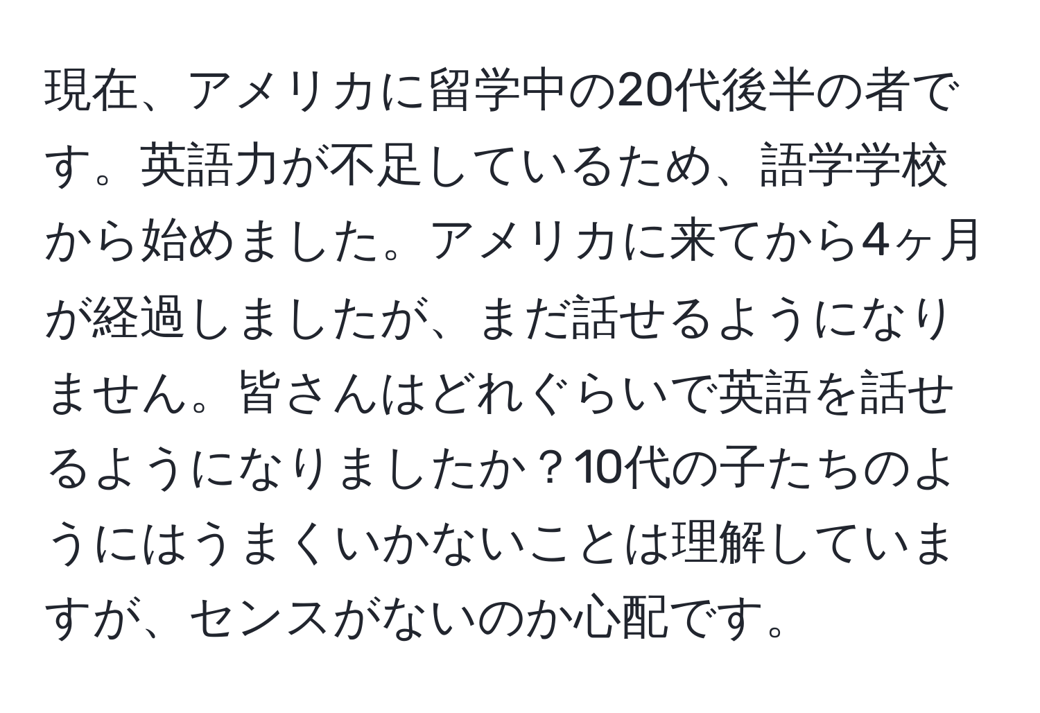 現在、アメリカに留学中の20代後半の者です。英語力が不足しているため、語学学校から始めました。アメリカに来てから4ヶ月が経過しましたが、まだ話せるようになりません。皆さんはどれぐらいで英語を話せるようになりましたか？10代の子たちのようにはうまくいかないことは理解していますが、センスがないのか心配です。