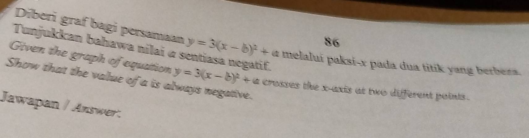 Tunjukkan bahawa nilai α :
Diberi graf bagi persamaan y=3(x-b)^2+a melalui paksi- x pada dua titik yang berbera.
Given the graph of equation y=3(x-b)^2+a crosses the x-axis at two different points .
Show that the value of a is always negative.
Jawapan / Answer.