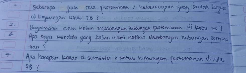 soberapa joun rasa partamanan1 Kokaluargaan yang sucath bergua 
oli linguungan kalas 7B? 
2. Bagaimana cara kalian membangun hubungan partemonan dikdlas r8? 
8 Apa saya kendala yang talian allami klika Mombangan hubungan pertuma 
-nan? 
4. Apa harapan kalian disanester 2 untur hubungan pertemanan dikdlas
4B?