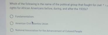 Which of the following is the name of the political group that fought for civil * 1 
rights for African Americans before, during, and after the 1920s?
Fundamentalism
American Civil Lberties Union
National Association for the Advancement of Colored People