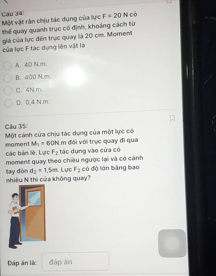 Cau 34: có
Một vật rần chịu tác dụng của lực F=20N
thể quay quanh trục cố định, khoảng cách từ
giá của lực đến trục quay là 20 cm. Moment
của lực F tác dụng lên vật là
A. 40 N.m.
B. 400 N.m.
C. 4N. m.
D. 0,4 N.m.
Câu 35:
Một cánh cửa chịu tác dụng của một lực có
moment M_1=60N.m đối với trục quay đi qua
các bản lề. Lực F_2 tác dụng vào cửa có
moment quay theo chiều ngược lại và có cánh
tay đòn d_2=1,5m. Lực F_2 có độ lớn bằng bao
nhiêu N thì cửa không quay?
Đáp án là: đáp án