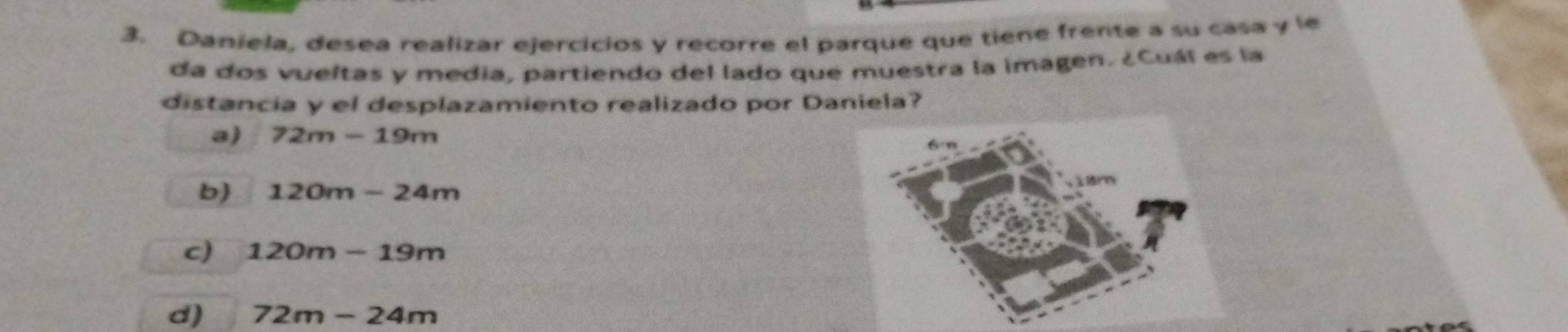 Daniela, desea realizar ejercicios y recorre el parque que tiene frente a su casa y le
da dos vueltas y media, partiendo del lado que muestra la imagen. ¿Cuál es la
distancia y el desplazamiento realizado por Daniela?
a) 72m-19m
b 120m-24m
c) 120m-19m
d) 72m-24m