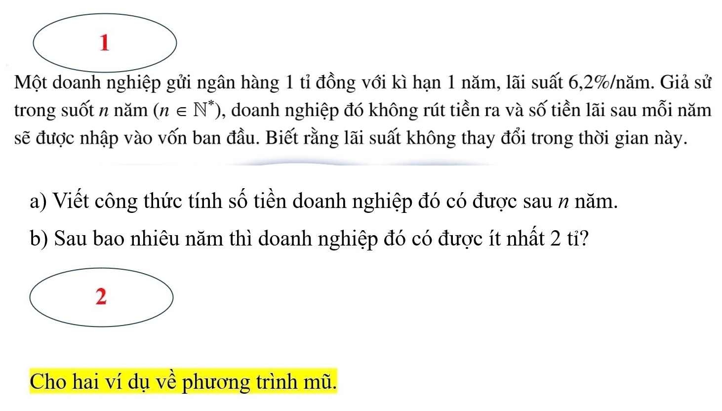 Một doanh nghiệp gửi ngân hàng 1 tỉ đồng với kì hạn 1 năm, lãi suất 6, 2% /năm. Giả sử 
trong suốt n năm (n∈ N^*) , doanh nghiệp đó không rút tiền ra và số tiền lãi sau mỗi năm 
sẽ được nhập vào vốn ban đầu. Biết rằng lãi suất không thay đổi trong thời gian này. 
a) Viết công thức tính số tiền doanh nghiệp đó có được sau n năm. 
b) Sau bao nhiêu năm thì doanh nghiệp đó có được ít nhất 2 tỉ? 
2 
Cho hai ví dụ về phương trình mũ.