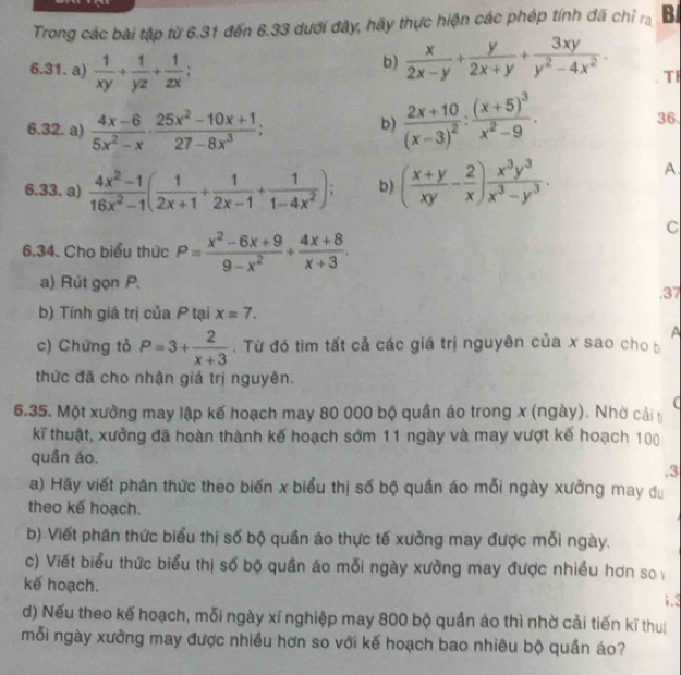 Trong các bài tập từ 6.31 đến 6.33 dưới đây, hãy thực hiện các phép tính đã chỉ ra B/
6.31. a)  1/xy + 1/yz + 1/zx ;
b)  x/2x-y + y/2x+y + 3xy/y^2-4x^2 . TI
6.32. a)  (4x-6)/5x^2-x ·  (25x^2-10x+1)/27-8x^3 ;
b) frac 2x+10(x-3)^2:frac (x+5)^3x^2-9.
36.
6.33. a)  (4x^2-1)/16x^2-1 ( 1/2x+1 + 1/2x-1 + 1/1-4x^2 ); b) ( (x+y)/xy - 2/x ) x^3y^3/x^3-y^3 . A.
C
6.34. Cho biểu thức P= (x^2-6x+9)/9-x^2 + (4x+8)/x+3 .
a) Rút gọn P.
.37
b) Tính giá trị của P tại x=7.
A
c) Chứng tỏ P=3+ 2/x+3 .  Từ đó tìm tất cả các giá trị nguyên của x sao cho b
thức đã cho nhận giả trị nguyên.
(
6.35. Một xưởng may lập kế hoạch may 80 000 bộ quần áo trong x (ngày). Nhờ cải b
kĩ thuật, xưởng đã hoàn thành kế hoạch sớm 11 ngày và may vượt kế hoạch 100
quần áo.
.3
a) Hãy viết phân thức theo biến x biểu thị số bộ quần áo mỗi ngày xưởng may đu
theo kế hoạch.
b) Viết phân thức biểu thị số bộ quần áo thực tế xưởng may được mỗi ngày.
c) Viết biểu thức biểu thị số bộ quần áo mỗi ngày xưởng may được nhiều hơn so
kế hoạch.
;.3
d) Nếu theo kế hoạch, mỗi ngày xí nghiệp may 800 bộ quần áo thì nhờ cải tiến kĩ thu
mỗi ngày xưởng may được nhiều hơn so với kế hoạch bao nhiêu bộ quần áo?