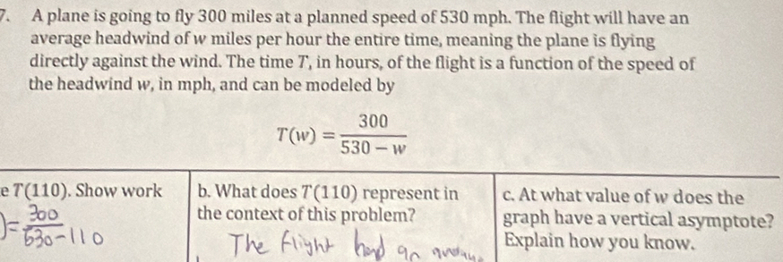 A plane is going to fly 300 miles at a planned speed of 530 mph. The flight will have an 
average headwind of w miles per hour the entire time, meaning the plane is flying 
directly against the wind. The time 7', in hours, of the flight is a function of the speed of 
the headwind w, in mph, and can be modeled by
T(w)= 300/530-w 
e T(110). Show work b. What does T(110) represent in c. At what value of w does the 
the context of this problem? graph have a vertical asymptote? 
Explain how you know.