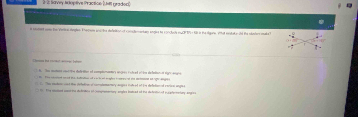 2-2 : Savvy Adaptive Practice (LMS graded)
A student uses the Vertical Angles Theorem and the definition of complementary angles to conclude m ∠ PTR=50 in the figure. What mistaks did the student make?
Chruse the carrect annwer below
A. The sturtent used the definition of complementary angles instead of the definition of right angles
l. The stautan used the definition of vertical angles instead of the definition of right angles
C. The vudest used the definition of complementary anglies instead of the definition of vertical angles.
0. The wudant used the definition of complamentary angles instead of the definition of supplementary angles