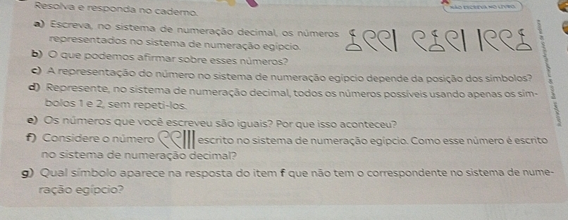 Resolva e responda no caderno. 
) Escreva, no sistema de numeração decimal, os números L९९। ९£९। /९९ź 
representados no sistema de numeração egípcio. 
b) O que podemos afirmar sobre esses números? 
c) A representação do número no sistema de numeração egípcio depende da posição dos símbolos? 
d) Represente, no sistema de numeração decimal, todos os números possíveis usando apenas os sim- 
bolos 1 e 2, sem repeti-los. 
e) Os números que você escreveu são iguais? Por que isso aconteceu? 
f) Considere o número escrito no sistema de numeração egípcio. Como esse número é escrito 
no sistema de numeração decimal? 
g) Qual símbolo aparece na resposta do item f que não tem o correspondente no sistema de nume- 
ração egípcio?