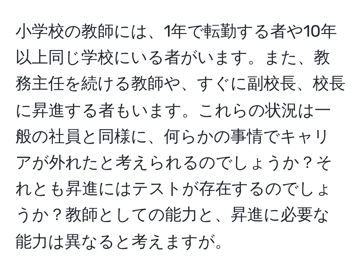 小学校の教師には、1年で転勤する者や10年以上同じ学校にいる者がいます。また、教務主任を続ける教師や、すぐに副校長、校長に昇進する者もいます。これらの状況は一般の社員と同様に、何らかの事情でキャリアが外れたと考えられるのでしょうか？それとも昇進にはテストが存在するのでしょうか？教師としての能力と、昇進に必要な能力は異なると考えますが。