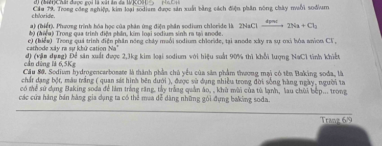 (biết)Chất được gọi là xút ăn da là(KOH) 
Câu 79. Trong công nghiệp, kim loại sodium được sản xuất bằng cách điện phân nóng chây muối sodium 
chloride. 
a) (biết). Phương trình hóa học của phản ứng điện phân sodium chloride là 2NaCl đpnc 2Na+Cl_2
b) (hiểu) Trong qua trình điện phân, kim loại sodium sinh ra tại anode. 
c) (hiểu) Trong quá trình điện phân nóng chảy muối sodium chloride, tại anode xảy ra sự oxi hóa anion Cl, 
cathode xảy ra sự khử cation Na^+
d) (vận dụng) Để sản xuất được 2, 3kg kim loại sodium với hiệu suất 90% thì khối lượng NaCl tinh khiết 
cần dùng là 6,5Kg
Câu 80. Sodium hydrogencarbonate là thành phần chủ yếu của sản phầm thương mại có tên Baking soda, là 
chất dạng bột, màu trắng ( quan sát hình bên dưới ), được sử dụng nhiều trong đời sống hàng ngày, người ta 
có thể sử dụng Baking soda để làm trắng răng, tầy trắng quần áo, , khử mùi của tủ lạnh, lau chùi bếp... trong 
các cửa hàng bán hàng gia dụng ta có thể mua dể dàng những gói đựng baking soda. 
Trang 6/9