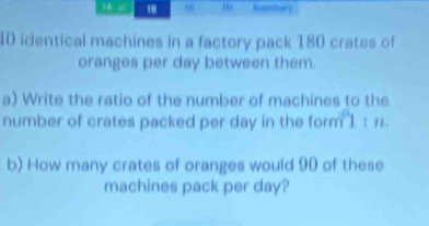 " 10 
10 identical machines in a factory pack 180 crates of 
oranges per day between them. 
a) Write the ratio of the number of machines to the 
number of crates packed per day in the form 1 : 7. 
b) How many crates of oranges would 90 of these 
machines pack per day?