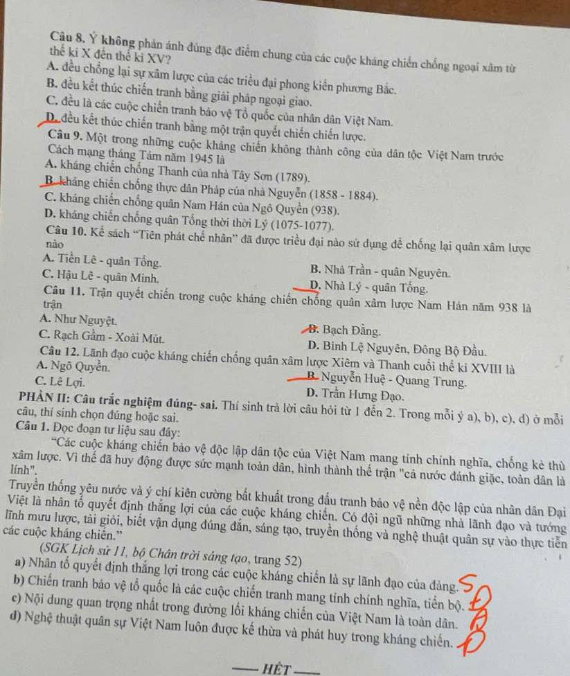 Ý không phản ánh đúng đặc điểm chung của các cuộc kháng chiến chống ngoại xâm từ
thế ki X đến thế ki XV?
A. đều chồng lại sự xâm lược của các triều đại phong kiến phương Bắc.
B. đều kết thúc chiến tranh bằng giải pháp ngoại giao.
C. đều là các cuộc chiến tranh bảo vệ Tổ quốc của nhân dân Việt Nam.
De đều kết thúc chiến tranh bằng một trận quyết chiến chiến lược.
Câu 9. Một trong những cuộc khảng chiến không thành công của dân tộc Việt Nam trước
Cách mạng tháng Tám năm 1945 là
A. kháng chiến chống Thanh của nhà Tây Sơn (1789).
B. kháng chiến chống thực dân Pháp của nhà Nguyễn (1858 - 1884).
C. kháng chiến chống quân Nam Hán của Ngô Quyển (938).
D. kháng chiến chống quân Tổng thời thời Lý (1075-1077).
Câu 10. Kể sách “Tiên phát chế nhân” đã được triều đại nào sử dụng để chống lại quân xâm lược
nào
A. Tiền Lê - quân Tổng. B. Nhà Trần - quân Nguyên.
C. Hậu Lê - quân Minh, D. Nhà Lý - quân Tống.
Câu 11. Trận quyết chiến trong cuộc kháng chiến chống quân xâm lược Nam Hán năm 938 là
trận
A. Như Nguyệt. B. Bạch Đằng.
C. Rạch Gầm - Xoài Mút. D. Bình Lệ Nguyên, Đông Bộ Đầu.
Câu 12. Lãnh đạo cuộc kháng chiến chống quân xâm lược Xiêm và Thanh cuối thể ki XVIII là
A. Ngô Quyền. B Nguyễn Huệ - Quang Trung.
C. Lê Lợi. D. Trần Hưng Đạo.
PHÀN II: Câu trắc nghiệm đúng- sai. Thí sinh trả lời câu hỏi từ 1 đến 2. Trong mỗi ý a), b), c), d) ở mỗi
câu, thí sinh chọn đúng hoặc sai.
Câu 1. Đọc đoạn tư liệu sau đây:
Các cuộc kháng chiến bảo vệ độc lập dân tộc của Việt Nam mang tính chính nghĩa, chống kẻ thù
xâm lược. Vì thế đã huy động được sức mạnh toàn dân, hình thành thế trận "cả nước đánh giặc, toàn dân là
lính".
Truyền thống yêu nước và ý chí kiên cường bất khuất trong đấu tranh bảo vệ nền độc lập của nhân dân Đại
Việt là nhân tổ quyết định thắng lợi của các cuộc kháng chiến. Có đội ngũ những nhà lãnh đạo và tướng
lĩnh mưu lược, tải giỏi, biết vận dụng đúng đắn, sáng tạo, truyền thống và nghệ thuật quân sự vào thực tiền
các cuộc kháng chiến.”
(SGK Lịch sử 11, bộ Chân trời sáng tạo, trang 52)
a) Nhân tố quyết định thắng lợi trong các cuộc kháng chiến là sự lãnh đạo của đảng.
b) Chiến tranh báo vệ tổ quốc là các cuộc chiến tranh mang tính chính nghĩa, tiển bộ.
c) Nội dung quan trọng nhất trong đường lối kháng chiến của Việt Nam là toàn dân.
d) Nghệ thuật quân sự Việt Nam luôn được kế thừa và phát huy trong kháng chiến.
_Hết_