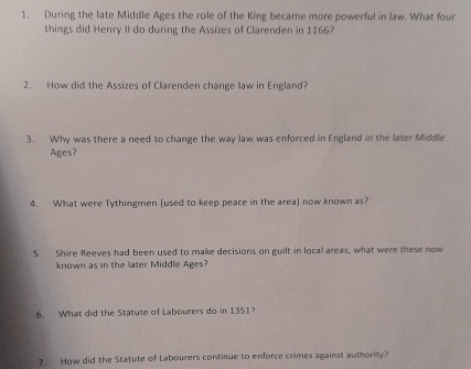 During the late Middle Ages the role of the King became more powerful in law. What four 
things did Henry II do during the Assizes of Clarenden in 1166? 
2. How did the Assizes of Clarenden change law in England? 
3. Why was there a need to change the way law was enforced in England in the later Middle 
Ages? 
4. What were Tythingmen (used to keep peace in the area) now known as? 
5. Shire Reeves had been used to make decisions on guilt in local areas, what were these now 
known as in the later Middle Ages? 
6. What did the Statute of Labourers do in 1351? 
7. How did the Statute of Labourers continue to enforce crimes against authority?