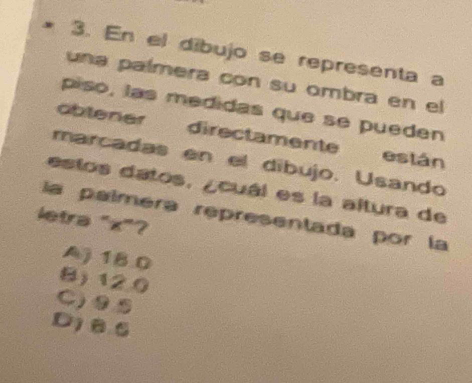 En el dibujo se representa a
una palmera con su ombra en el
piso, las medidas que se pueden
obtener directamente están
marcadas en el díbujo. Usando
estos datos. ¿cuál es la altura de
la paíméra representada por la
letra "x"?
A) 18.0
B) 120
C)⑨⑤
Dj86