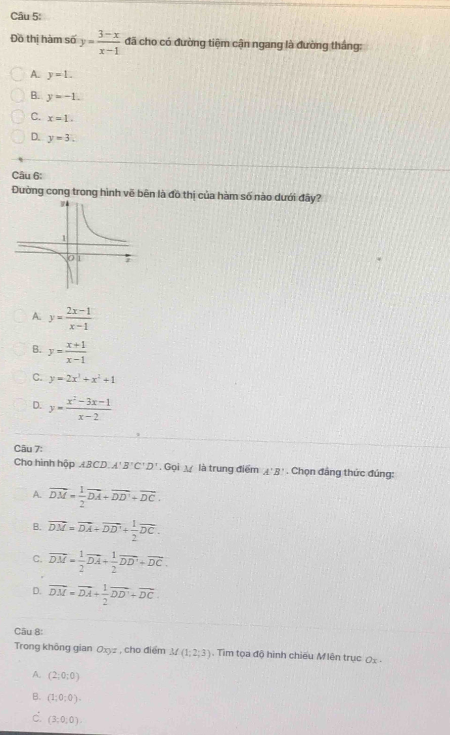 Đồ thị hàm số y= (3-x)/x-1  đã cho có đường tiệm cận ngang là đường thắng:
A. y=1.
B. y=-1.
C. x=1.
D. y=3. 
Câu 6:
Đường cong trong hình vẽ bên là đồ thị của hàm số nào dưới đây?
A. y= (2x-1)/x-1 
B. y= (x+1)/x-1 
C. y=2x^3+x^2+1
D. y= (x^2-3x-1)/x-2 
Câu 7:
Cho hình hộp ABCD. A B'C'D'. Gọi là trung điểm '. B * . Chọn đẳng thức đúng:
A. vector DM= 1/2 vector DA+vector DD'+vector DC.
B. vector DM=vector DA+vector DD'+ 1/2 vector DC.
C. vector DM= 1/2 vector DA+ 1/2 vector DD'+vector DC.
D. vector DM=vector DA+ 1/2 vector DD'+vector DC. 
Câu 8:
Trong không gian Oxyz , cho điểm M(1;2;3). Tìm tọa độ hình chiếu Mlên trục 0x -
A. (2;0;0)
B. (1;0;0).
c. (3;0;0).