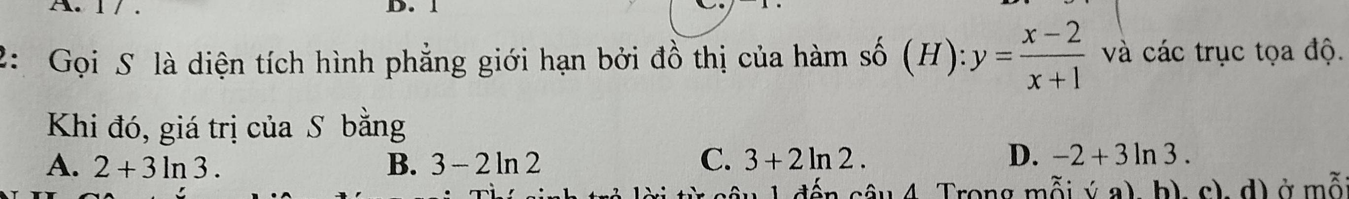 1
2: Gọi S là diện tích hình phẳng giới hạn bởi đồ thị của hàm số (H): :y= (x-2)/x+1  và các trục tọa độ.
Khi đó, giá trị của S bằng
A. 2+3ln 3. B. 3-2ln 2 C. 3+2ln 2.
D. -2+3ln 3. 
ến sâu 4. Trong mỗi sqrt()a) b). c). d) ở mỗ