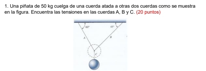 Una piñata de 50 kg cuelga de una cuerda atada a otras dos cuerdas como se muestra
en la figura. Encuentra las tensiones en las cuerdas A, B y C. (20 puntos)