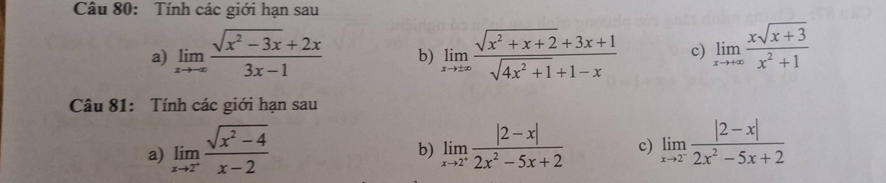 Tính các giới hạn sau 
a) limlimits _xto ∈fty  (sqrt(x^2-3x)+2x)/3x-1  limlimits _xto ± ∈fty  (sqrt(x^2+x+2)+3x+1)/sqrt(4x^2+1)+1-x 
b) 
c) limlimits _xto +∈fty  (xsqrt(x+3))/x^2+1 
Câu 81: Tính các giới hạn sau 
a) limlimits _xto 2^+ (sqrt(x^2-4))/x-2 
b) limlimits _xto 2^+ (|2-x|)/2x^2-5x+2 
c) limlimits _xto 2^- (|2-x|)/2x^2-5x+2 