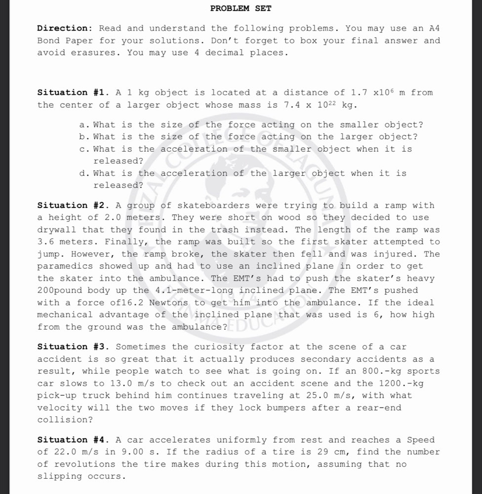 PROBLEM SET
Direction: Read and understand the following problems. You may use an A4
Bond Paper for your solutions. Don't forget to box your final answer and
avoid erasures. You may use 4 decimal places.
Situation #1. A l kg object is located at a distance of 1.7* 10^6m from
the center of a larger object whose mass is 7.4* 10^(22)kg.
a.What is the size of the force acting on the smaller object?
b.What is the size of the force acting on the larger object?
c.What is the acceleration of the smaller object when it is
released?
d.What is the acceleration of the larger object when it is
released?
Situation #2. A group of skateboarders were trying to build a ramp with
a height of 2.0 meters. They were short on wood so they decided to use
drywall that they found in the trash instead. The length of the ramp was
3.6 meters. Finally, the ramp was built so the first skater attempted to
jump. However, the ramp broke, the skater then fell and was injured. The
paramedics showed up and had to use an inclined plane in order to get 
the skater into the ambulance. The EMT's had to push the skater's heavy
200pound body up the 4.1-meter-long inclined plane. The EMT's pushed
with a force of16.2 Newtons to get him into the ambulance. If the ideal
mechanical advantage of the inclined plane that was used is 6, how high
from the ground was the ambulance?
Situation #3. Sometimes the curiosity factor at the scene of a car
accident is so great that it actually produces secondary accidents as a
result, while people watch to see what is going on. If an 800.-kg sports
car slows to 13.0 m/s to check out an accident scene and the 1200.-kg
pick-up truck behind him continues traveling at 25.0 m/s, with what
velocity will the two moves if they lock bumpers after a rear-end
collision?
Situation #4. A car accelerates uniformly from rest and reaches a Speed
of 22.0 m/s in 9.00 s. If the radius of a tire is 29 cm, find the number
of revolutions the tire makes during this motion, assuming that no
slipping occurs.