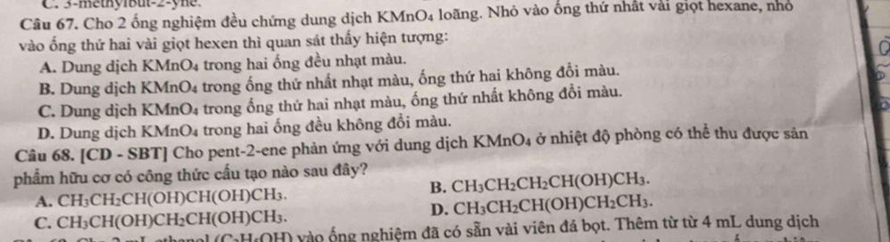 3 -methybut-2-yne.
Câu 67. Cho 2 ống nghiệm đều chứng dung dịch KMnO4 loãng. Nhỏ vào ống thứ nhất vài giọt hexane, nhỏ
vào ống thứ hai vài giọt hexen thì quan sát thấy hiện tượng:
A. Dung dịch KMnO4 trong hai ống đều nhạt màu.
B. Dung dịch KMnO4 trong ống thứ nhất nhạt màu, ống thứ hai không đổi màu.
C. Dung dịch K MnO_4 trong ống thứ hai nhạt màu, ống thứ nhất không đổi màu.
D. Dung dịch KMn 0. 4 trong hai ống đều không đổi màu.
Câu 68. [C D . SBT | Cho pent-2-ene phản ứng với dung dịch KN ln O 04 ở nhiệt độ phòng có thể thu được sản
phẩm hữu cơ có công thức cấu tạo nào sau đây?
B. CH_3CH_2CH_2CH(OH)CH_3.
A. CH_3CH_2CH(OH)CH(OH)CH_3. CH_3CH_2CH(OH)CH_2CH_3. 
D.
C. CH_3CH(OH)CH_2CH(OH)CH_3. vào ố ng nghiệm đã có sẵn vài viên đá bọt. Thêm từ từ 4 mL dung dịch
(C. H.OH)