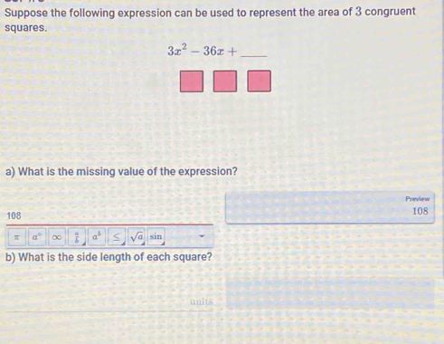 Suppose the following expression can be used to represent the area of 3 congruent 
squares. 
_ 3x^2-36x+
a) What is the missing value of the expression? 
Preview
108 108
π a° ∞  a/b  a^b < <tex>sqrt(a) sin 
b) What is the side length of each square? 
units