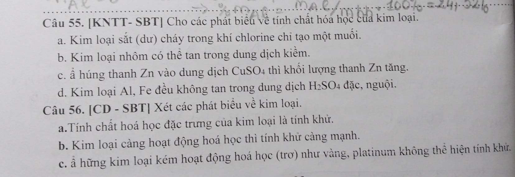 [KNTT- SBT] Cho các phát biểu về tính chất hóa học của kim loại. 
a. Kim loại sắt (dư) cháy trong khí chlorine chỉ tạo một muối. 
b. Kim loại nhôm có thể tan trong dung dịch kiểm. 
c. ẩ húng thanh Zn vào dung dịch CuSO4 thì khối lượng thanh Zn tăng. 
d. Kim loại Al, Fe đều không tan trong dung dịch H₂SO4 đặc, nguội. 
Câu 56. [CD - SBT] Xét các phát biểu về kim loại. 
a.Tính chất hoá học đặc trưng của kim loại là tính khử. 
b. Kim loại càng hoạt động hoá học thì tính khử càng mạnh. 
c. Ả hững kim loại kém hoạt động hoá học (trơ) như vàng, platinum không thể hiện tính khử.