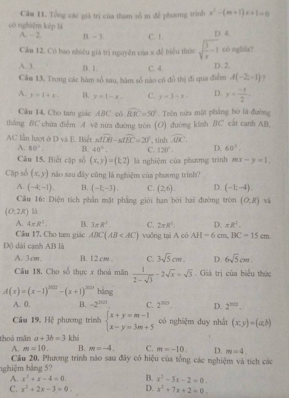 Tổng các giá trị của tham số m để phương trình x^2-(m+1)x+1=0
có nghiệm kép là
A. - 2, B. - 3. C. 1. D. 4.
Câu 12. Có bao nhiều giá trị nguyên của x để biểu thức sqrt(frac 3)x-1 có nghĩa?
A. 3. B. 1. C. 4. D. 2
Câu 13. Trong các hàm số sau, hàm số nào có đồ thị đi qua điểm A(-2;-1) ?
A. y=1+x. B. y=1-x. C. y=3-x. D. y= (-x)/2 .
Câu 14. Cho tam giác ABC có widehat BAC=50°. Trên nửa mặt phẳng bờ là đường
thẳng BC chứa điểm A vẽ nửa đường tròn (O) đường kính BC cất cạnh AB,
AC lần lượt ở D và E. Biết sdwidehat DB-sdwidehat EC=20° , tính widehat ABC.
A. 80°. B. 40°. C. 120°. D. 60°.
Câu 15. Biết cặp số (x,y)=(1;2) là nghiệm của phương trình mx-y=1.
Cập số (x,y) nào sau đây cũng là nghiệm của phương trình?
A. (-4;-1). B. (-1;-3). C. (2;6). D. (-1;-4).
Câu 16: Diện tích phần mặt phẳng giới hạn bởi hai đường tròn
(O;2R) là (O;R) và
A. 4π R^2. B. 3π R^2. C. 2π R^2. D. π R^2.
Câu 17. Cho tam giác ABC(AB vuông tại A có AH=6cm,BC=15cm.
Độ dài cạnh AB là
A. 3cm. B. 12 cm . C. 3sqrt(5)cm. D. 6sqrt(5)cm.
Câu 18. Cho số thực x thoả mãn  1/2-sqrt(3) -2sqrt(x)=sqrt(3). Giá trị của biểu thức
A(x)=(x-1)^2022-(x+1)^2023 bǎng
A. 0, B. -2^(2023) C. 2^(2023). D. 2^(2022).
Câu 19. Hệ phương trình beginarrayl x+y=m-1 x-y=3m+5endarray. có nghiệm duy nhất (x,y)=(a,b)
thoả mãn a+3b=3 khi
A. m=10. B. m=-4. C. m=-10. D. m=4.
Câu 20. Phương trình nào sau đây có hiệu của tổng các nghiệm và tích các
nghiệm bằng 5?
A. x^2+x-4=0. B. x^2-3x-2=0.
C. x^2+2x-3=0. D. x^2+7x+2=0.