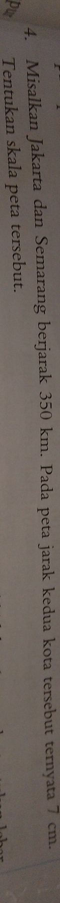 Misalkan Jakarta dan Semarang berjarak 350 km. Pada peta jarak kedua kota tersebut ternyata 7 cm. 
Tentukan skala peta tersebut.