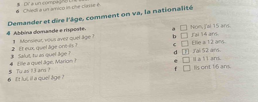 Di' a un compagno che
6 Chiedi a un amico in che classe è.
Demander et dire l’âge, comment on va, la nationalité
a □ 
4 Abbina domande e risposte. Non, j'ai 15 ans.
b () 
1 Monsieur, vous avez quel âge ? J'ai 14 ans.
C frac  
2 Et eux, quel âge ont-ils ? Elle a 12 ans.
d 1
3 Salut, tu as quel âge ? J'ai 52 ans.
4 Elle a quel âge, Marion ?
e □ Il a 11 ans.
5 Tu as 13 ans ?
f □ Ils ont 16 ans.
6 Et lui, il a quel âge ?