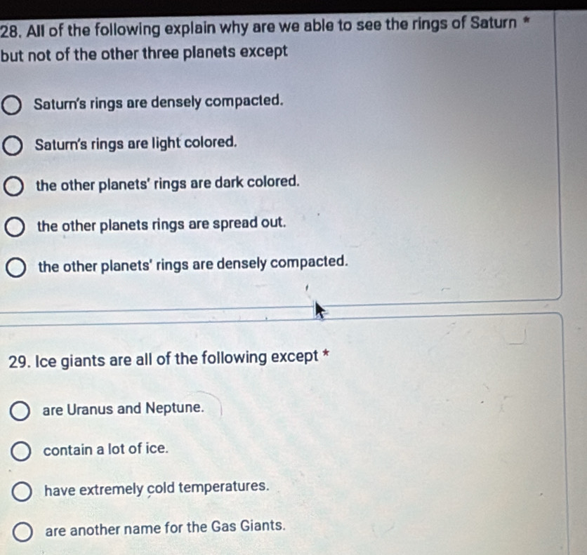 All of the following explain why are we able to see the rings of Saturn *
but not of the other three planets except
Saturn's rings are densely compacted.
Saturn's rings are light colored.
the other planets' rings are dark colored.
the other planets rings are spread out.
the other planets' rings are densely compacted.
29. Ice giants are all of the following except *
are Uranus and Neptune.
contain a lot of ice.
have extremely cold temperatures.
are another name for the Gas Giants.