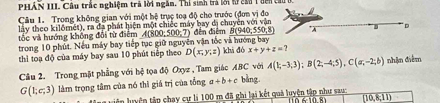 PHÁN III. Cầu trắc nghiệm trã lời ngăn. Thí sinh trả lới tử cầu 1 đến cầu ở. 
Câu 1. Trong không gian với một hệ trụç toạ độ cho trước (đơn vị đo 
lấy theo kilômét), ra đạ phát hiện một chiếc máy bay dị chuyển với vận 
tốc và hướng không đổi từ điểm A(800;500;7) đền điểm B(940;550;8) λ B D
trong 10 phút. Nếu máy bay tiếp tục giữ nguyễn vận tốc và hướng bay 
thì toạ độ của máy bay sau 10 phút tiếp theo D(x;y;z) khi đó x+y+z= ? 
Câu 2. Trong mặt phẳng với hệ tọa độ Oxyz , Tam giác ABC với A(1;-3;3); B(2;-4;5), C(a;-2;b) nhận điểm
G(1;c;3) làm trọng tâm của nó thì giá trị của tổng a+b+c bằng. 
luên luyện tập chay cự li 100 m đã ghi lại kết quả luyện tập như sau:
overline 6· 10.8) overline [10,8;11)