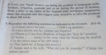 Every year Nepali farmers are facing the problem of inadequate seeds, 
fertilizer, irrigation, pesticide and so on during the period of farming. 
Write a letter to the editor of the National daily newspaper complaining 
about this situation and also suggest some measures to solve the problems 
in about 200 words. [8] 
9, Reproduce the following sentences as indicated in the brackets. [6* 1=6]
(a) Nobody knows her pain, _? (Add a tag question) 
(b) I have already met her. (change into Negative) 
(c) Dharan is 52 km from Dhankuta. (Change into ''How far'' question) 
(d) Sadina _... (study) in her room when her friend rang the doorbell. 
(Use the correct tense of the verb 'study'.) 
(e) They hated me. (Change into passive) 
(f) Suman said to his wife, "What did you do yesterday?" (Change into 
indirect speech)