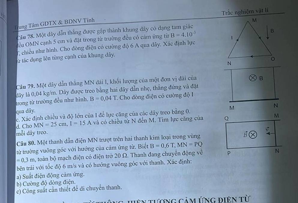 Trắc nghiệm vật lí 
Trung Tâm GDTX & BDNV Tinh 
Câu 78. Một dây dẫn thẳng được gập thành khung dây có dạng tam giác 
đểu OMN cạnh 5 cm và đặt trong từ trường đều có cảm ứng từ B=4.10^(-3)
T chiều như hình. Cho dòng điện có cường độ 6 A qua dây. Xác định lực 
từ tác dụng lên từng cạnh của khung dây. 
Câu 79. Một dây dẫn thẳng MN dài l, khối lượng của một đơn vị dài của
dây là 0,04 kg/m. Dây được treo bằng hai dây dẫn nhẹ, thẳng đứng và đặt 
trong từ trường đều như hình. B=0,04T. * Cho dòng điện có cường độ I 
qua dây. 
c. Xác định chiều và độ lớn của I đề lực căng của các dây treo bằng 0. 
d. Cho MN=25cm, I=15A và có chiều từ N đến M. Tìm lực căng của 
mỗi dây treo. 
Câu 80. Một thanh dẫn điện MN trượt trên hai thanh kim loại trong vùng 
từ trường vuông góc với hướng của cảm ứng từ. Biết B=0,6T, MN=PQ
=0,3m , toàn bộ mạch điện có điện trở 20 Ω. Thanh đang chuyển động về 
bên trái với tốc độ 6 m/s và có hướng vuông góc với thanh. Xác định: 
a) Suất điện động cảm ứng. 
b) Cường độ dòng điện. 
c) Công suất cần thiết để di chuyển thanh. 
Ng Hên tượng cảm ứng điện từ