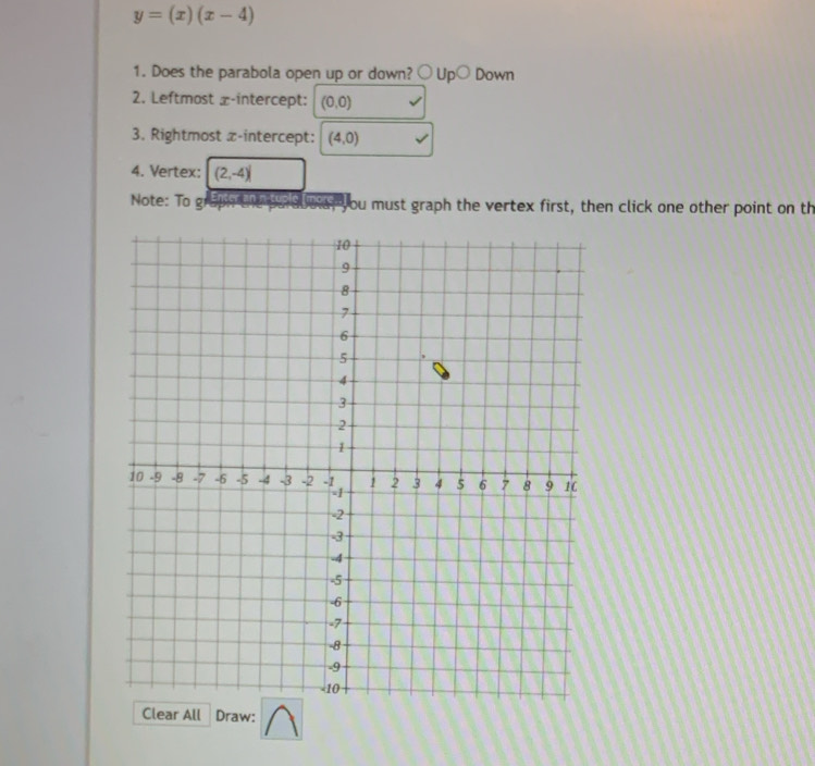 y=(x)(x-4)
1. Does the parabola open up or down? ○ Up○ Down 
2. Leftmost x-intercept: (0,0)
3. Rightmost z -intercept: (4,0)
4. Vertex: (2,-4)
Note: To g up the pa auue, you must graph the vertex first, then click one other point on th 
Clear All Draw: