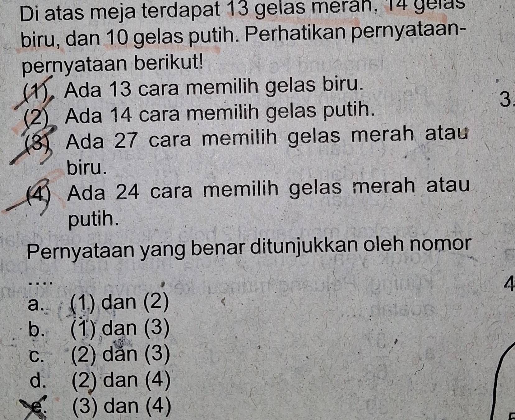 Di atas meja terdapat 13 gelas merah, 14 gelas
biru, dan 10 gelas putih. Perhatikan pernyataan-
pernyataan berikut!
(1). Ada 13 cara memilih gelas biru.
(2) Ada 14 cara memilih gelas putih.
3.
(8) Ada 27 cara memilih gelas merah atau
biru.
(4) Ada 24 cara memilih gelas merah atau
putih.
Pernyataan yang benar ditunjukkan oleh nomor
.
a. (1) dan (2)
b. (1) dạn (3)
c. (2) dắn (3)
d. (2) dan (4)
(3) dan (4)