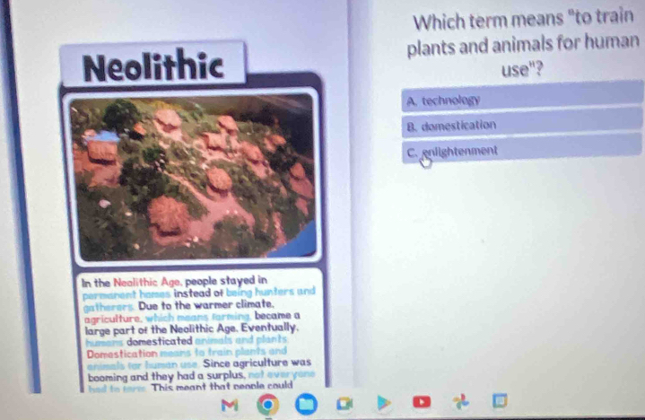 Which term means "to train
plants and animals for human
use"?
A. technology
B. domestication
C. enlightenment
In the Nealithic Age, people stayed in
permanent homes instead of being hunters and
gatherers. Due to the warmer climate.
agriculture, which means farming, became a
large part of the Neolithic Age. Eventually.
humans domesticated animals and plants
Domestication means to train plants and
animals for human use. Since agriculture was
booming and they had a surplus, not everyone
a d to This meant that neople could